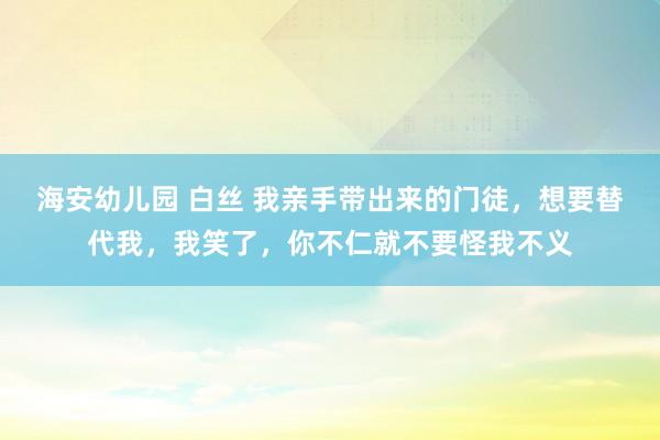 海安幼儿园 白丝 我亲手带出来的门徒，想要替代我，我笑了，你不仁就不要怪我不义