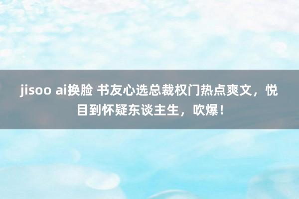jisoo ai换脸 书友心选总裁权门热点爽文，悦目到怀疑东谈主生，吹爆！