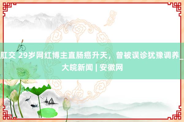 肛交 29岁网红博主直肠癌升天，曾被误诊犹豫调养_大皖新闻 | 安徽网