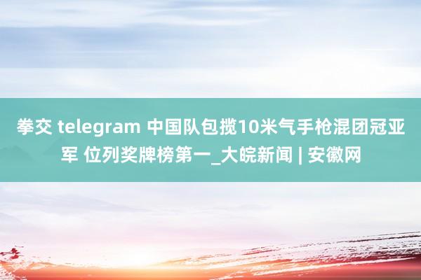 拳交 telegram 中国队包揽10米气手枪混团冠亚军 位列奖牌榜第一_大皖新闻 | 安徽网