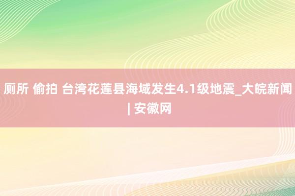 厕所 偷拍 台湾花莲县海域发生4.1级地震_大皖新闻 | 安徽网