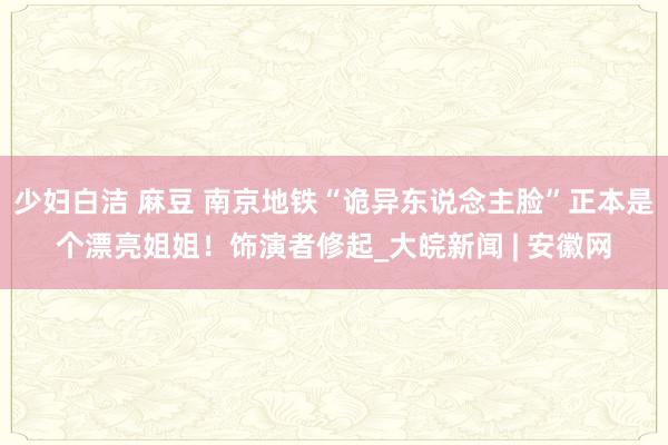 少妇白洁 麻豆 南京地铁“诡异东说念主脸”正本是个漂亮姐姐！饰演者修起_大皖新闻 | 安徽网