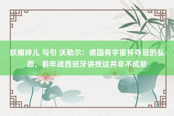 妖媚婷儿 勾引 沃勒尔：德国有宇宙杯夺冠的弘愿，前年战西班牙讲授这并非不成能