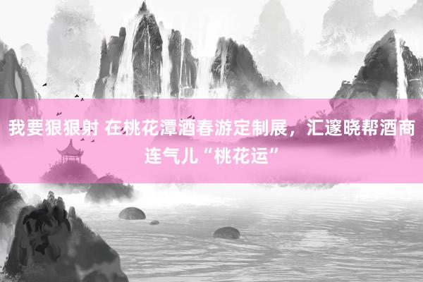 我要狠狠射 在桃花潭酒春游定制展，汇邃晓帮酒商连气儿“桃花运”