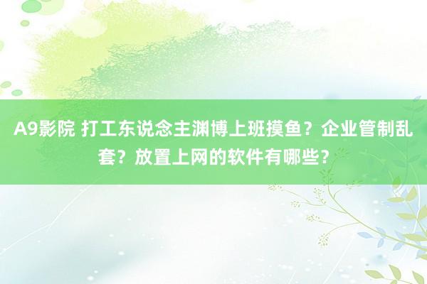 A9影院 打工东说念主渊博上班摸鱼？企业管制乱套？放置上网的软件有哪些？