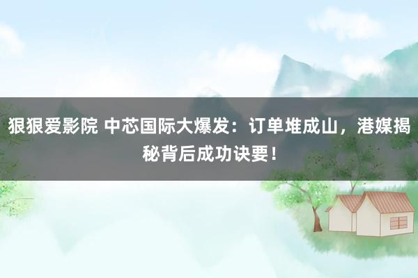 狠狠爱影院 中芯国际大爆发：订单堆成山，港媒揭秘背后成功诀要！