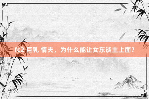 fc2 巨乳 情夫，为什么能让女东谈主上面？