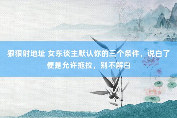狠狠射地址 女东谈主默认你的三个条件，说白了便是允许拖拉，别不解白