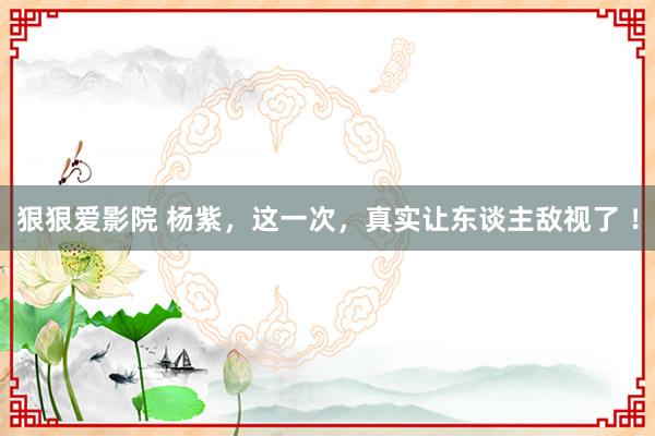 狠狠爱影院 杨紫，这一次，真实让东谈主敌视了 ！