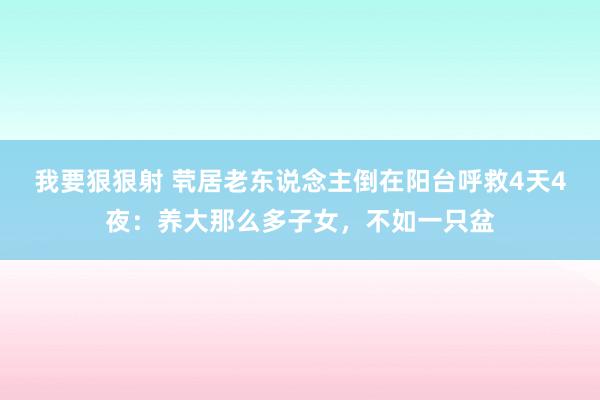我要狠狠射 茕居老东说念主倒在阳台呼救4天4夜：养大那么多子女，不如一只盆