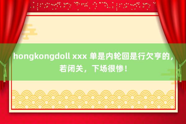 hongkongdoll xxx 单是内轮回是行欠亨的，若闭关，下场很惨！