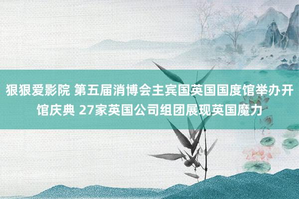 狠狠爱影院 第五届消博会主宾国英国国度馆举办开馆庆典 27家英国公司组团展现英国魔力