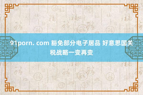 91porn. com 豁免部分电子居品 好意思国关税战略一变再变