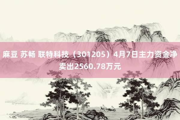 麻豆 苏畅 联特科技（301205）4月7日主力资金净卖出2560.78万元