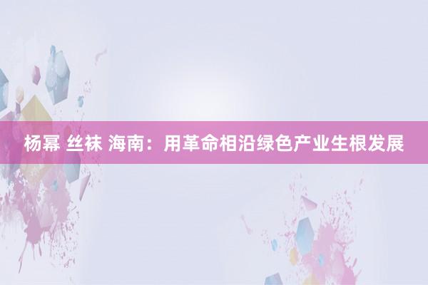杨幂 丝袜 海南：用革命相沿绿色产业生根发展