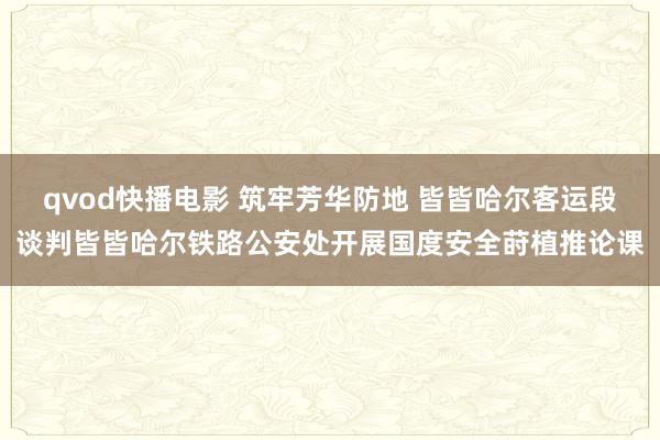 qvod快播电影 筑牢芳华防地 皆皆哈尔客运段谈判皆皆哈尔铁路公安处开展国度安全莳植推论课