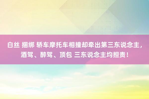 白丝 捆绑 轿车摩托车相撞却牵出第三东说念主，酒驾、醉驾、顶包 三东说念主均担责！