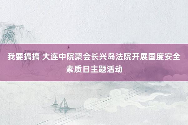 我要搞搞 大连中院聚会长兴岛法院开展国度安全素质日主题活动