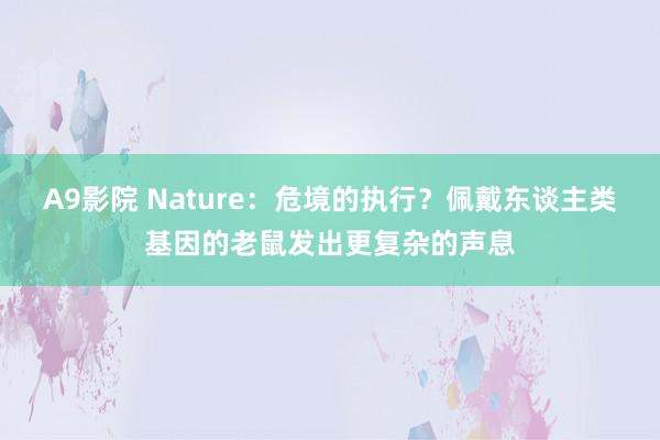 A9影院 Nature：危境的执行？佩戴东谈主类基因的老鼠发出更复杂的声息
