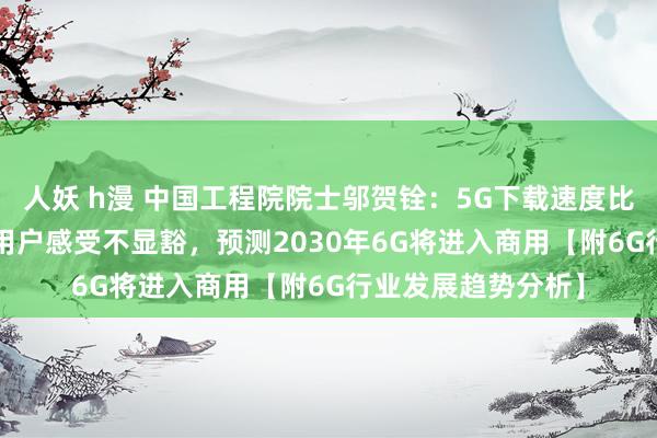 人妖 h漫 中国工程院院士邬贺铨：5G下载速度比4G快7至8倍，但用户感受不显豁，预测2030年6G将进入商用【附6G行业发展趋势分析】