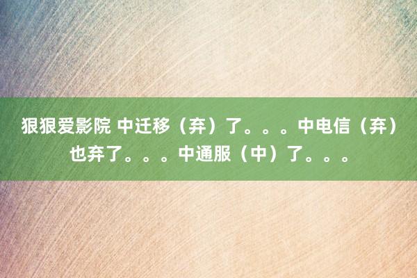 狠狠爱影院 中迁移（弃）了。。。中电信（弃）也弃了。。。中通服（中）了。。。