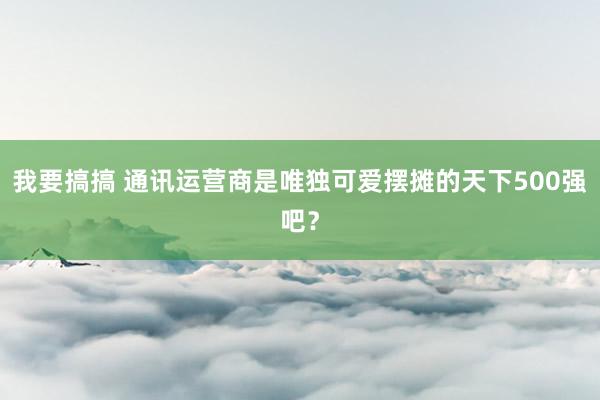我要搞搞 通讯运营商是唯独可爱摆摊的天下500强吧？