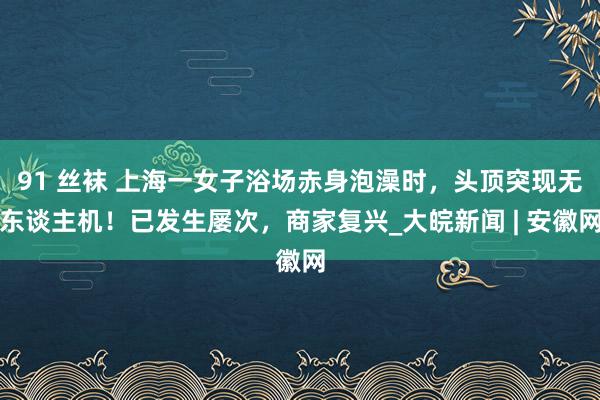 91 丝袜 上海一女子浴场赤身泡澡时，头顶突现无东谈主机！已发生屡次，商家复兴_大皖新闻 | 安徽网