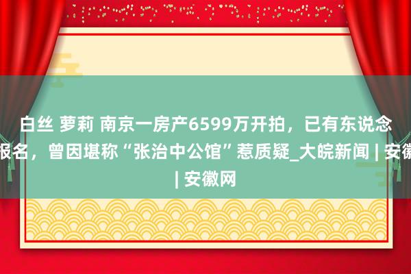 白丝 萝莉 南京一房产6599万开拍，已有东说念主报名，曾因堪称“张治中公馆”惹质疑_大皖新闻 | 安徽网