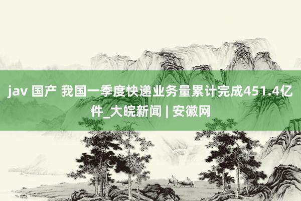 jav 国产 我国一季度快递业务量累计完成451.4亿件_大皖新闻 | 安徽网