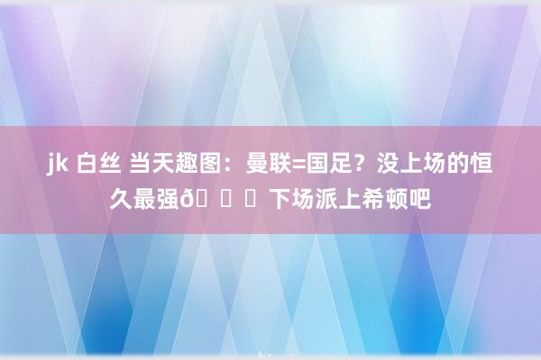 jk 白丝 当天趣图：曼联=国足？没上场的恒久最强😂下场派上希顿吧