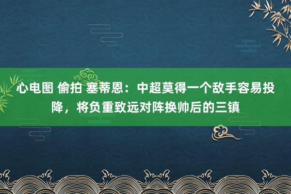 心电图 偷拍 塞蒂恩：中超莫得一个敌手容易投降，将负重致远对阵换帅后的三镇