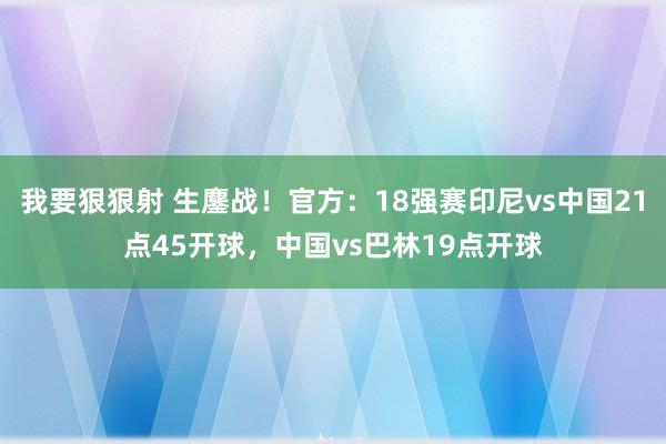 我要狠狠射 生鏖战！官方：18强赛印尼vs中国21点45开球，中国vs巴林19点开球