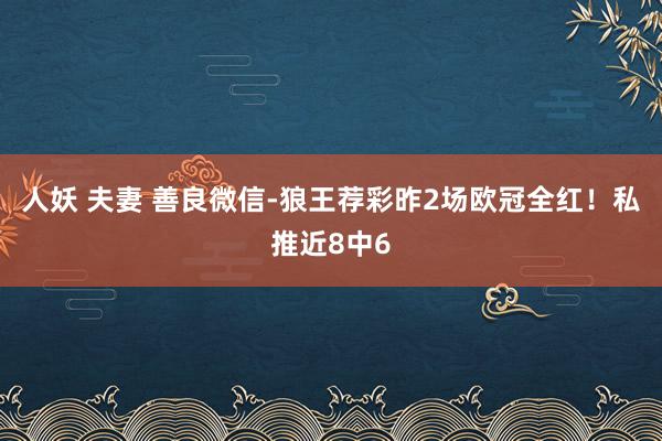 人妖 夫妻 善良微信-狼王荐彩昨2场欧冠全红！私推近8中6