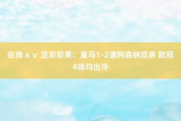 在线ａｖ 足彩彩果：皇马1-2遭阿森纳双杀 欧冠4场均出冷