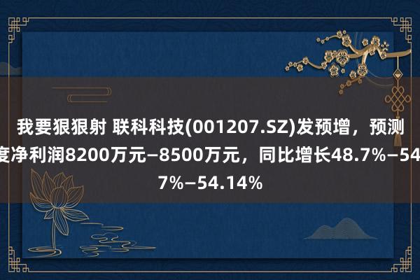 我要狠狠射 联科科技(001207.SZ)发预增，预测一季度净利润8200万元—8500万元，同比增长48.7%—54.14%