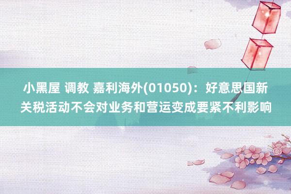 小黑屋 调教 嘉利海外(01050)：好意思国新关税活动不会对业务和营运变成要紧不利影响