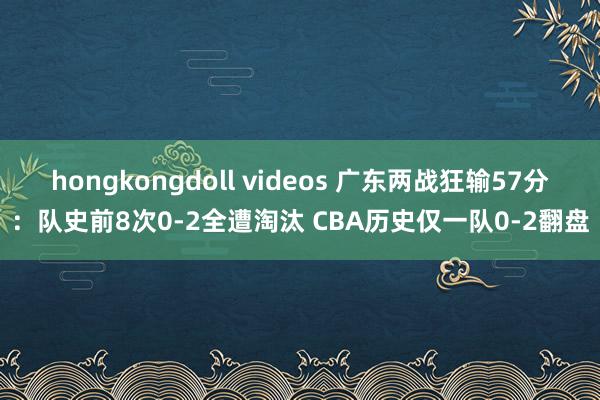 hongkongdoll videos 广东两战狂输57分：队史前8次0-2全遭淘汰 CBA历史仅一队0-2翻盘
