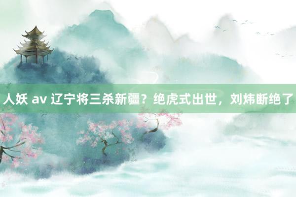 人妖 av 辽宁将三杀新疆？绝虎式出世，刘炜断绝了