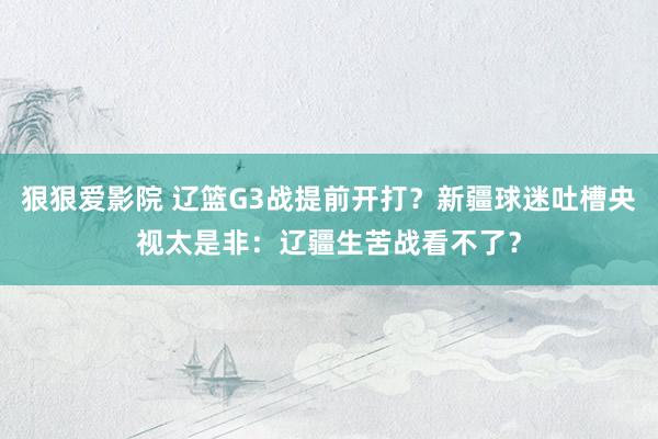 狠狠爱影院 辽篮G3战提前开打？新疆球迷吐槽央视太是非：辽疆生苦战看不了？
