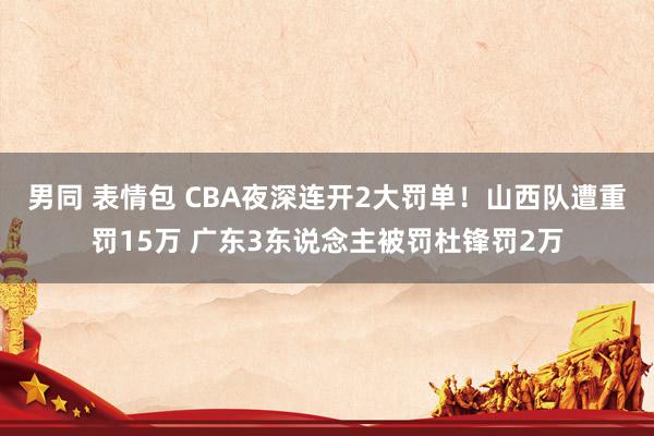 男同 表情包 CBA夜深连开2大罚单！山西队遭重罚15万 广东3东说念主被罚杜锋罚2万