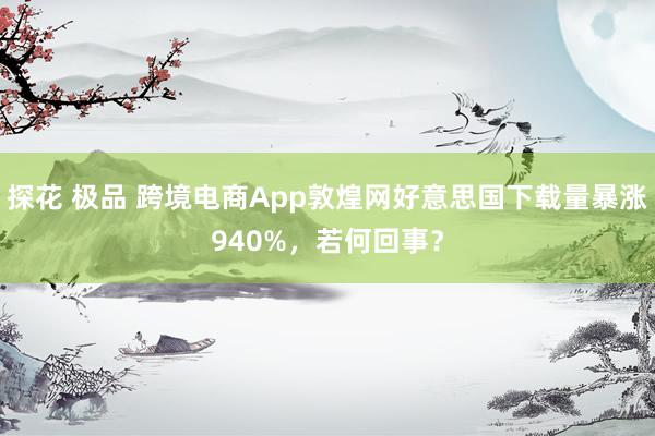 探花 极品 跨境电商App敦煌网好意思国下载量暴涨940%，若何回事？