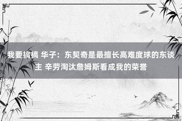 我要搞搞 华子：东契奇是最擅长高难度球的东谈主 辛劳淘汰詹姆斯看成我的荣誉