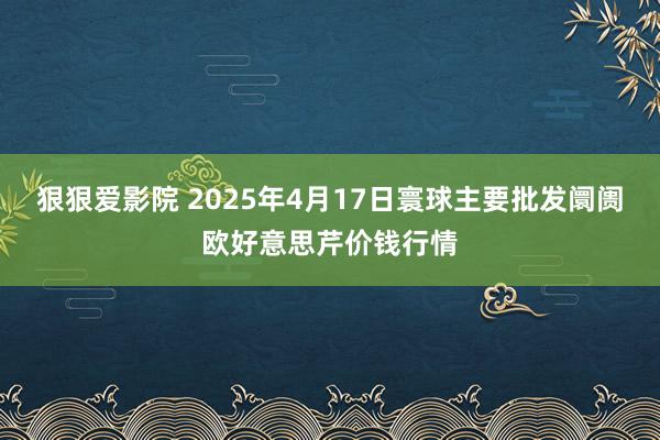 狠狠爱影院 2025年4月17日寰球主要批发阛阓欧好意思芹价钱行情