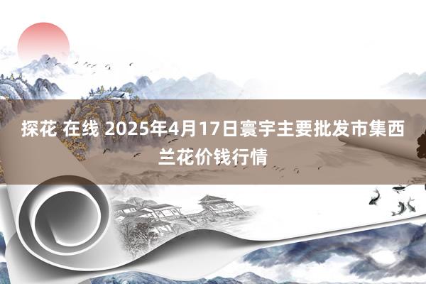 探花 在线 2025年4月17日寰宇主要批发市集西兰花价钱行情