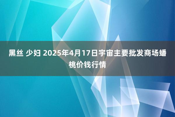 黑丝 少妇 2025年4月17日宇宙主要批发商场蟠桃价钱行情