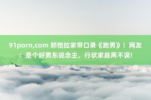 91porn，com 郑恺拉家带口录《跑男》！网友：是个好男东说念主，行状家庭两不误!