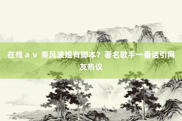 在线ａｖ 乘风波姐有脚本？著名歌手一番话引网友热议