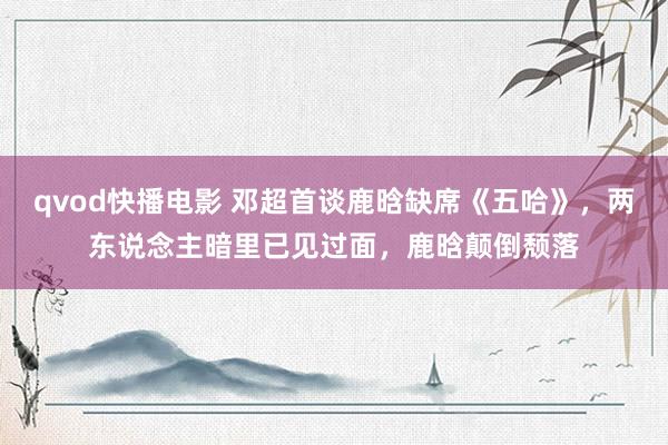 qvod快播电影 邓超首谈鹿晗缺席《五哈》，两东说念主暗里已见过面，鹿晗颠倒颓落
