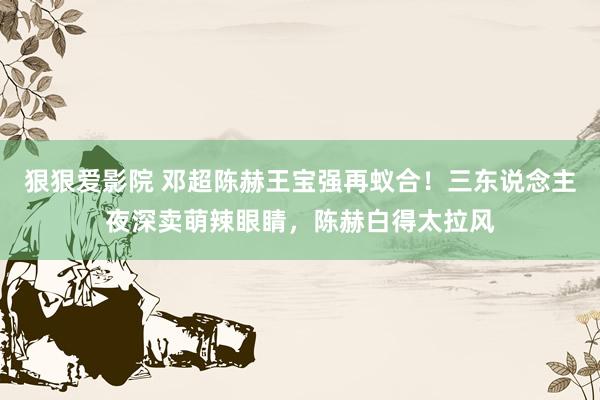 狠狠爱影院 邓超陈赫王宝强再蚁合！三东说念主夜深卖萌辣眼睛，陈赫白得太拉风