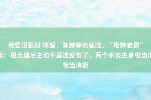 我要狠狠射 邓超、陈赫等谈鹿晗、“相持老舅”缺席：犯无理后主动千里淀反省了，两个东谈主皆相当消极